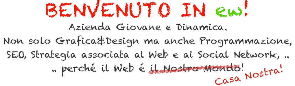 Benvenuto in ew! BENVENUTO IN ew! Azienda Giovane e dinamica. Non solo Grafica&Design ma anche programmazione, SEO, strategia associata al web e ai social network .. perché il Web é Casa Nostra!